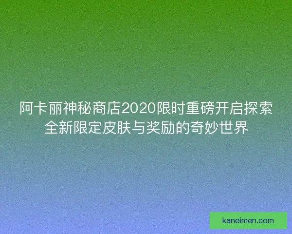 阿卡丽神秘商店2020限时重磅开启探索全新限定皮肤与奖励的奇妙世界