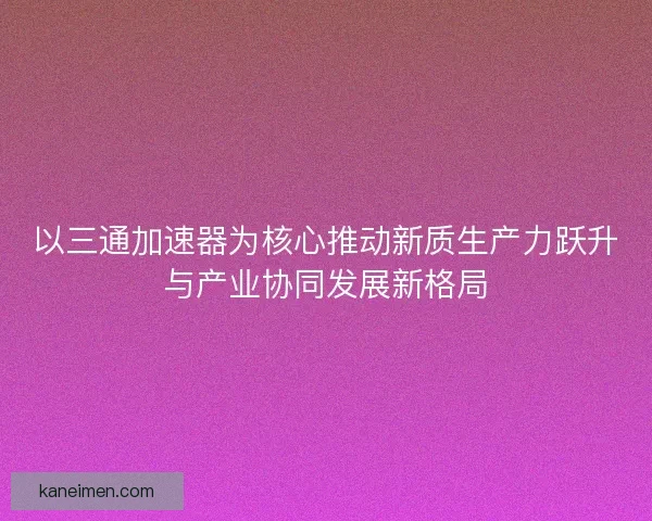 以三通加速器为核心推动新质生产力跃升与产业协同发展新格局