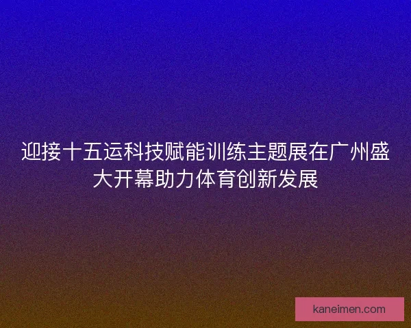 迎接十五运科技赋能训练主题展在广州盛大开幕助力体育创新发展
