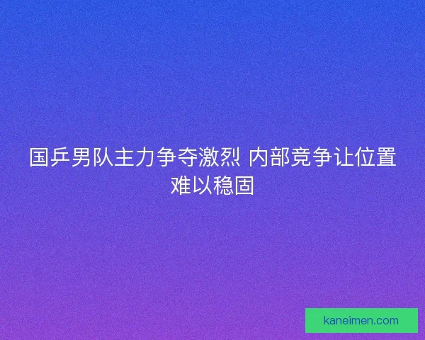 国乒男队主力争夺激烈 内部竞争让位置难以稳固