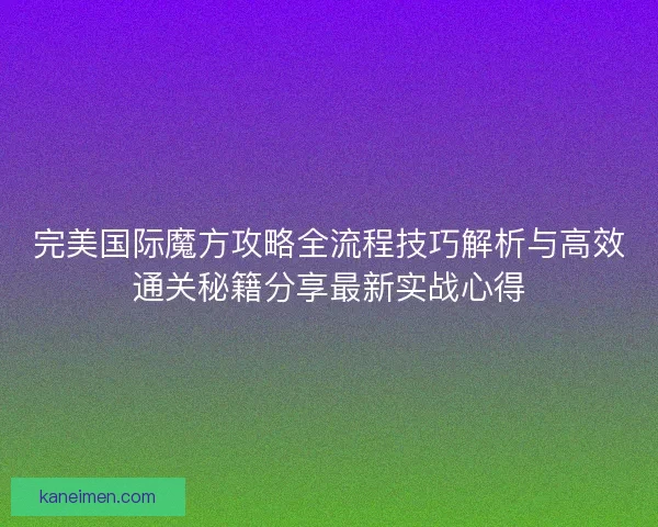 完美国际魔方攻略全流程技巧解析与高效通关秘籍分享最新实战心得
