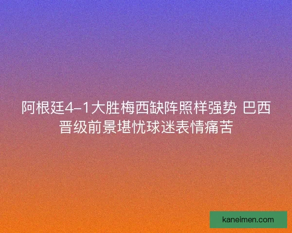 阿根廷4-1大胜梅西缺阵照样强势 巴西晋级前景堪忧球迷表情痛苦