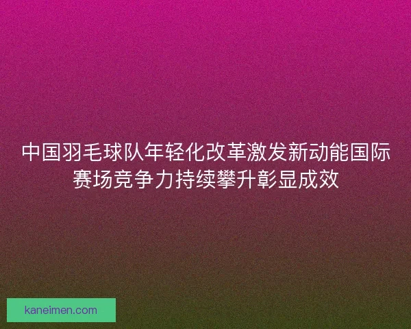 中国羽毛球队年轻化改革激发新动能国际赛场竞争力持续攀升彰显成效